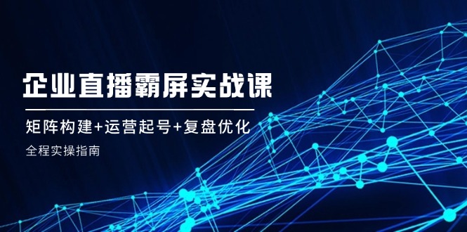 企 业 直 播 霸 屏实战课：矩阵构建+运营起号+复盘优化，全程实操指南-我爱自学网