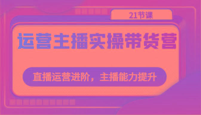 运营主播实操带货营：直播运营进阶，主播能力提升(21节课)-我爱自学网