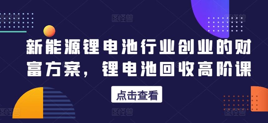 新能源锂电池行业创业的财富方案，锂电池回收高阶课-我爱自学网