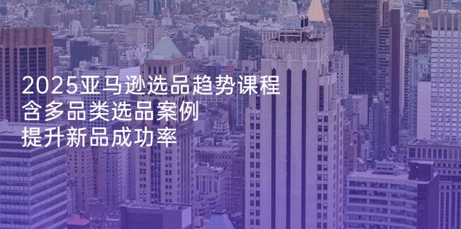 2025亚马逊选品趋势课程，含多品类选品案例，提升新品成功率-我爱自学网
