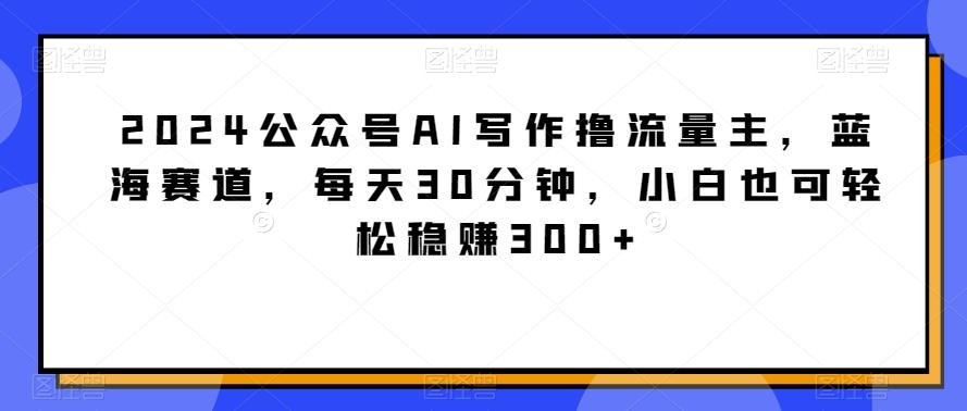 2024公众号AI写作撸流量主，蓝海赛道，每天30分钟，小白也可轻松稳赚300+【揭秘】-我爱自学网