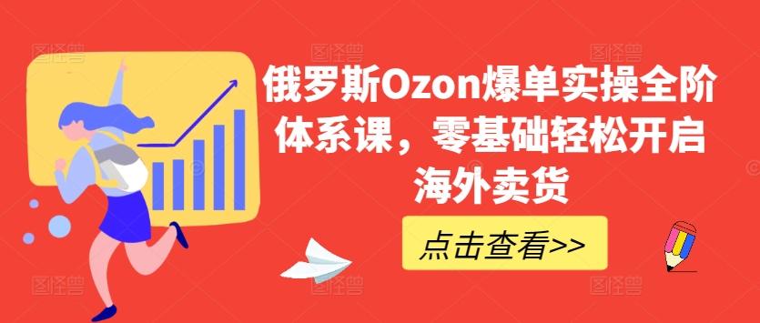 俄罗斯Ozon爆单实操全阶体系课，零基础轻松开启海外卖货-我爱自学网