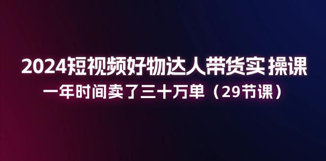 2024短视频好物达人带货实操课：一年时间卖了三十万单(29节课-我爱自学网