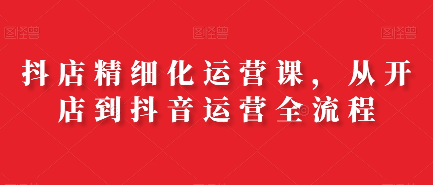 抖店精细化运营课，从开店到抖音运营全流程-我爱自学网