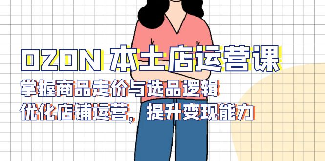 OZON 本土店运营课，掌握商品走价与选品逻辑，优化店铺运营，提升变现能力-我爱自学网