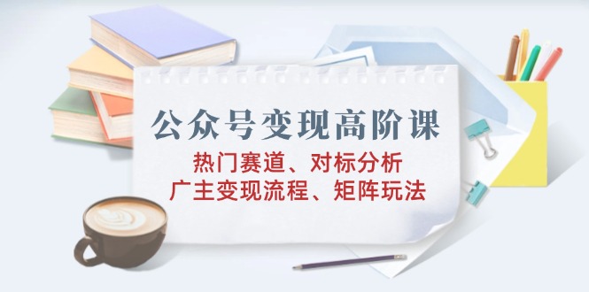 公众号变现高阶课：热门赛道、对标分析、广告主变现流程、矩阵玩法-我爱自学网