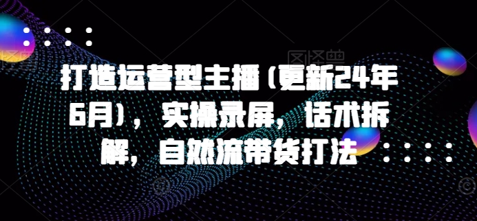 打造运营型主播(更新25年4月)，实操录屏，话术拆解，自然流带货打法-我爱自学网