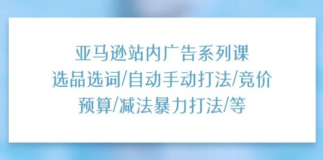 亚马逊站内广告系列课：选品选词/自动手动打法/竞价预算/减法暴力打法/等-我爱自学网