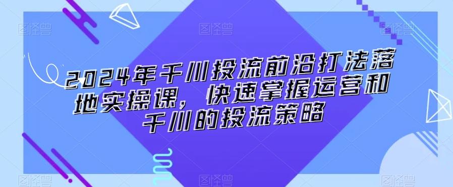 2024年千川投流前沿打法落地实操课，快速掌握运营和千川的投流策略-我爱自学网