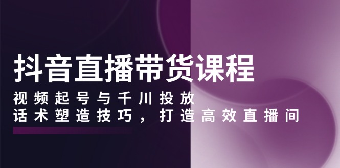 抖音直播带货课程，视频起号与千川投放，话术塑造技巧，打造高效直播间-我爱自学网