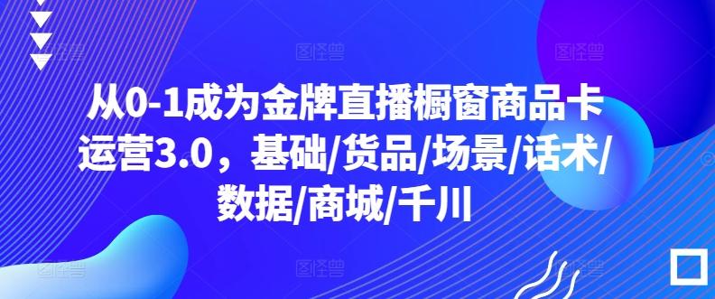 从0-1成为金牌直播橱窗商品卡运营3.0，基础/货品/场景/话术/数据/商城/千川-我爱自学网