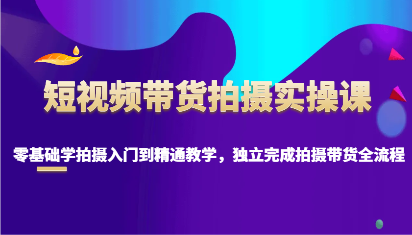 短视频带货拍摄实操课，零基础学拍摄入门到精通教学，独立完成拍摄带货全流程-我爱自学网