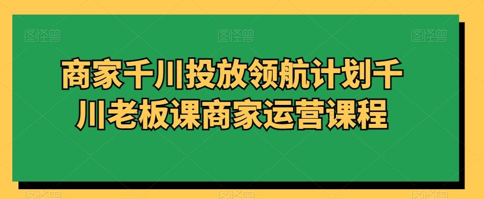 商家千川投放领航计划千川老板课商家运营课程-我爱自学网