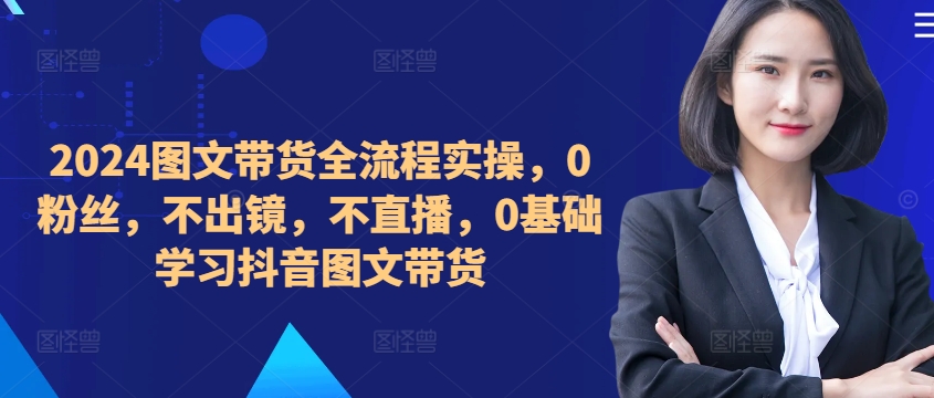 ​​​​​​2024图文带货全流程实操，0粉丝，不出镜，不直播，0基础学习抖音图文带货-我爱自学网