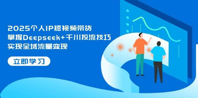 2025个人IP短视频带货，掌握Deepseek+千川投流技巧，实现全域流量变现-我爱自学网