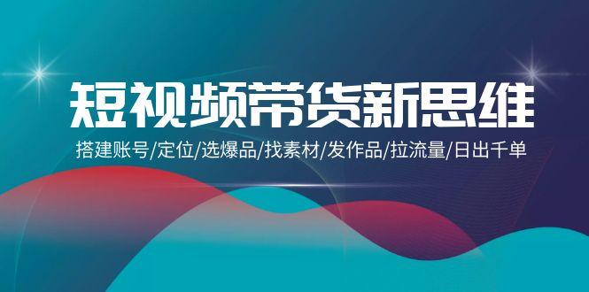 (9837期)短视频带货新思维：搭建账号/定位/选爆品/找素材/发作品/拉流量/日出千单-我爱自学网
