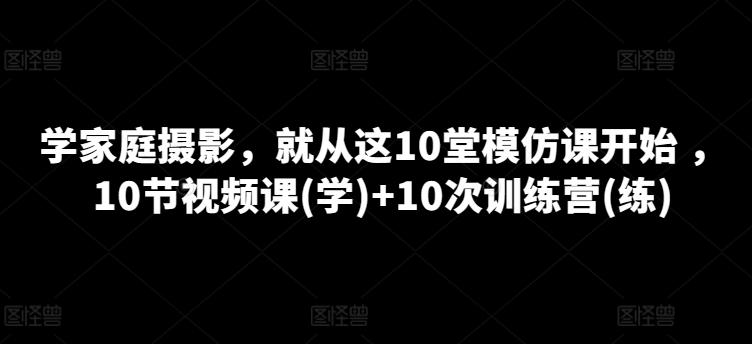学家庭摄影，就从这10堂模仿课开始 ，10节视频课(学)+10次训练营(练)-我爱自学网