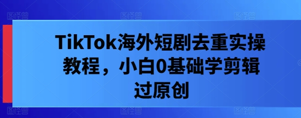 TikTok海外短剧去重实操教程，小白0基础学剪辑过原创-我爱自学网