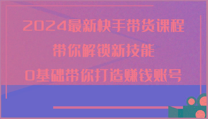 2024最新快手带货课程，带你解锁新技能，0基础带你打造赚钱账号-我爱自学网